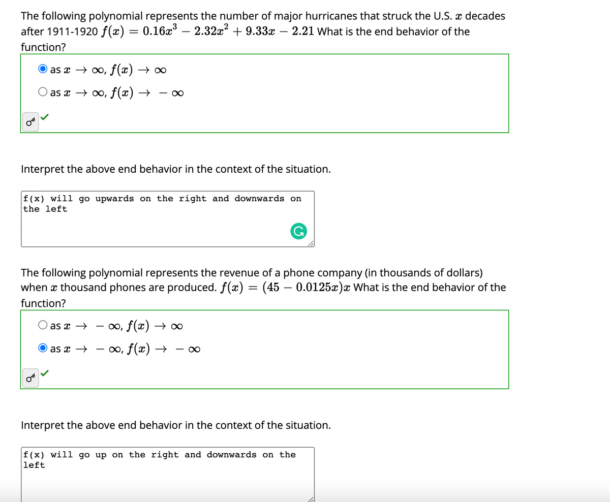 The following polynomial represents the number of major hurricanes that struck the U.S. x decades
after 1911-1920 f(x) = 0.16x – 2.32x + 9.33x – 2.21 what is the end behavior of the
function?
as x → 0, f(x) → ∞
as x → 0, f(x) →
Interpret the above end behavior in the context of the situation.
f(x) will go upwards on the right and downwards on
the left
The following polynomial represents the revenue of a phone company (in thousands of dollars)
when x thousand phones are produced. f(x) = (45 – 0.0125x)x What is the end behavior of the
function?
as x →
0o, f(x) → ∞
as x →
∞, f(x) →
-
Interpret the above end behavior in the context of the situation.
f(x) will go up on the right and downwards on the
left
