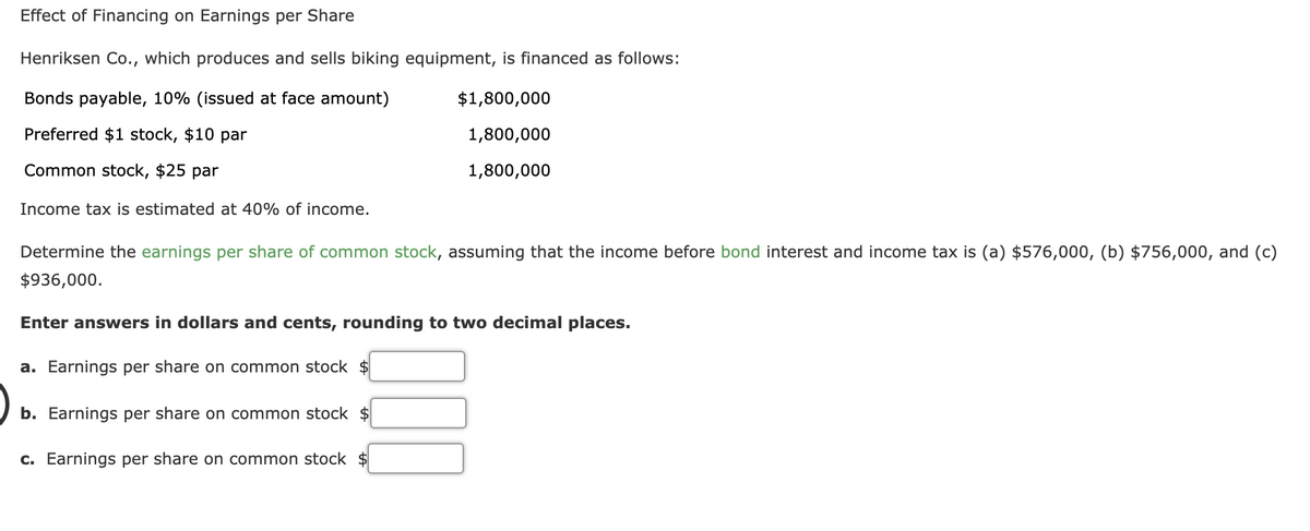 Effect of Financing on Earnings per Share
Henriksen Co., which produces and sells biking equipment, is financed as follows:
Bonds payable, 10% (issued at face amount)
$1,800,000
Preferred $1 stock, $10 par
1,800,000
Common stock, $25 par
1,800,000
Income tax is estimated at 40% of income.
Determine the earnings per share of common stock, assuming that the income before bond interest and income tax is (a) $576,000, (b) $756,000, and (c)
$936,000.
Enter answers in dollars and cents, rounding to two decimal places.
a. Earnings per share on common stock $
b. Earnings per share on common stock $
C. Earnings per share on common stock $
