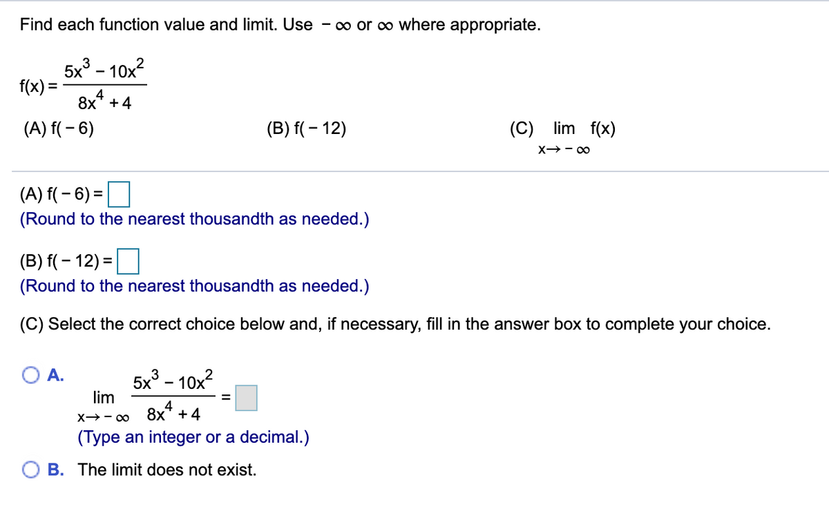 Find each function value and limit. Use - o or o where appropriate.
5x° – 10x?
f(x) =
4
8х* + 4
(A) f( – 6)
(B) f( – 12)
(C) lim f(x)
X→- 00
(A) f( – 6) =
(Round to the nearest thousandth as needed.)
(B) f(– 12) =
(Round to the nearest thousandth as needed.)
(C) Select the correct choice below and, if necessary, fill in the answer box to complete your choice.
O A.
5x - 10x?
lim
3
4
X→- 0 8x +4
(Type an integer or a decimal.)
O B. The limit does not exist.
