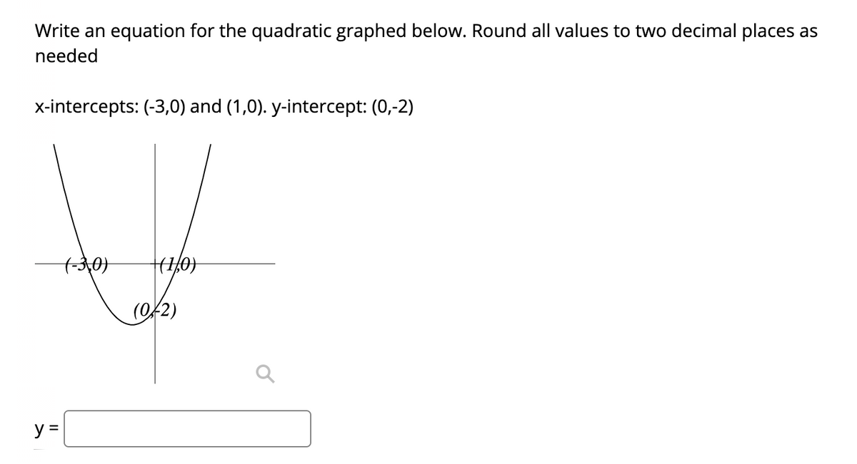 Write an equation for the quadratic graphed below. Round all values to two decimal places as
needed
x-intercepts: (-3,0) and (1,0). y-intercept: (0,-2)
(Of2)
y =
