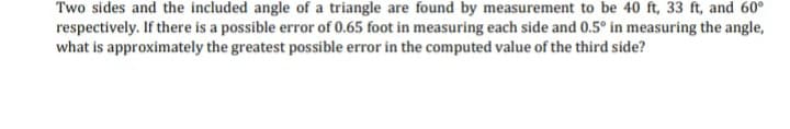 Two sides and the included angle of a triangle are found by measurement to be 40 ft, 33 ft, and 60°
respectively. If there is a possible error of 0.65 foot in measuring each side and 0.5° in measuring the angle,
what is approximately the greatest possible error in the computed value of the third side?
