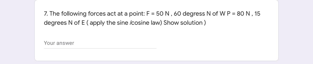 7. The following forces act at a point: F = 50N, 60 degress N of W P = 80N, 15
degrees N of E ( apply the sine /cosine law) Show solution)
Your answer
