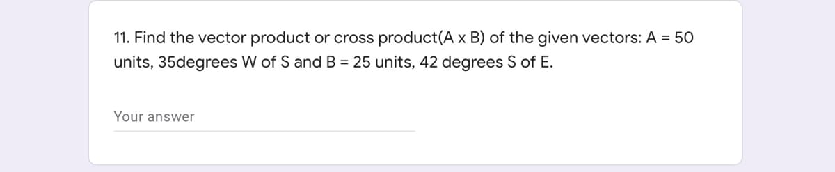 11. Find the vector product or cross product(A x B) of the given vectors: A = 50
units, 35degrees W of S and B = 25 units, 42 degrees S of E.
Your answer
