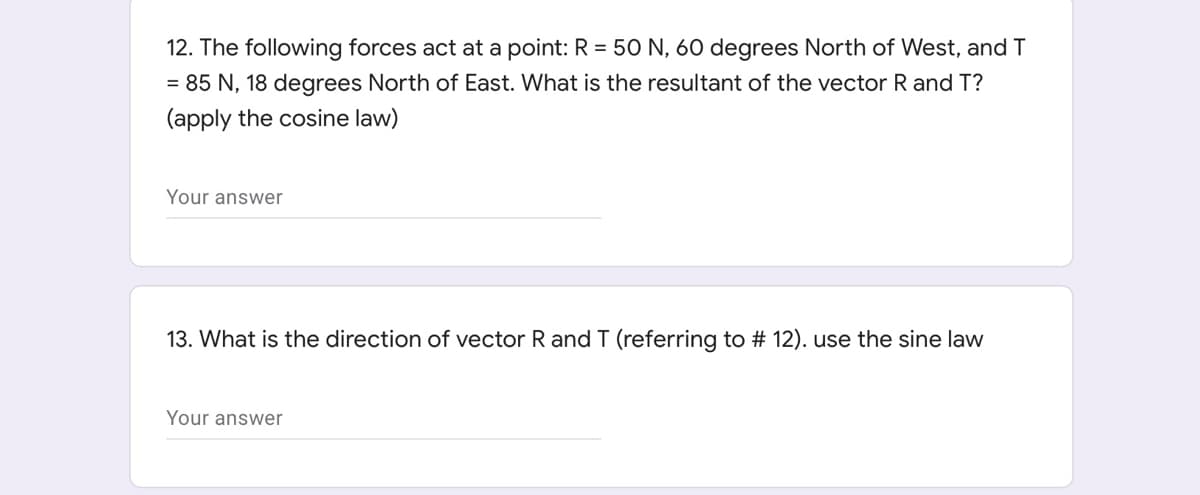 12. The following forces act at a point: R = 50 N, 60 degrees North of West, and T
= 85 N, 18 degrees North of East. What is the resultant of the vector R and T?
(apply the cosine law)
Your answer
13. What is the direction of vector R and T (referring to # 12). use the sine law
Your answer
