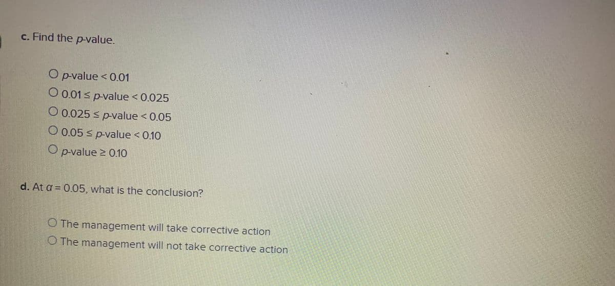 c. Find the p-value.
O p-value < 0.01
O 0.01 s p-value < 0.025
O 0.025 < p-value < 0.05
O 0.05 s p-value <0.10
Opvalue 2 0.10
d. At a = 0.05, what is the conclusion?
O The management will take corrective action
O The management will not take corrective action
