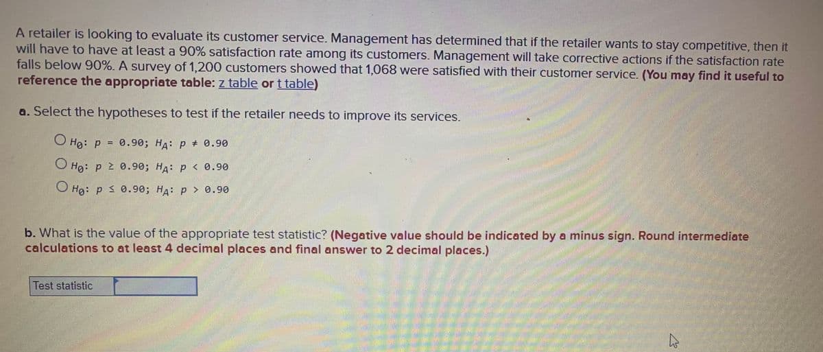 A retailer is looking to evaluate its customer service. Management has determined that if the retailer wants to stay competitive, then it
will have to have at least a 90% satisfaction rate among its customers. Management will take corrective actions if the satisfaction rate
falls below 90%. A survey of 1,200 customers showed that 1,068 were satisfied with their customer service. (You may find it useful to
reference the appropriate table: z table or t table)
a. Select the hypotheses to test if the retailer needs to improve its services.
O Hg: p = 0.90; HA: p + 0.90
%3D
Hg: p 2 0.90; HA: p < 0.90
O Ho: P s 0.90; HA: p > 0.90
b. What is the value of the appropriate test statistic? (Negative value should be indicated by a minus sign. Round intermediate
calculations to at least 4 decimal places and final answer to 2 decimal places.)
Test statistic
