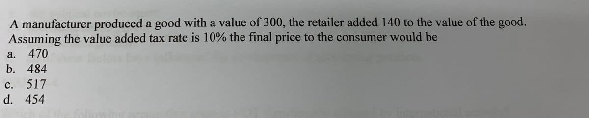 A manufacturer produced a good with a value of 300, the retailer added 140 to the value of the good.
Assuming the value added tax rate is 10% the final price to the consumer would be
а.
470
b. 484
с.
517
d. 454
