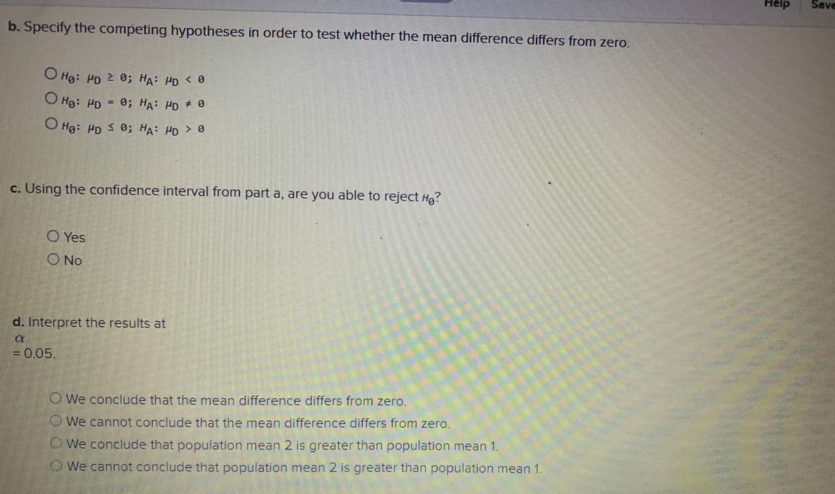 elp
Save
b. Specify the competing hypotheses in order to test whether the mean difference differs from zero.
O Hg: Pp 2 0; HA HD < 0
O Hg: PD = 0; HA PD 0
Ho: PD 0: HA: PD > 0
c. Using the confidence interval from part a, are you able to reject Hg?
O Yes
O No
d. Interpret the results at
= 0.05.
O We conclude that the mean difference differs from zero.
OWe cannot conclude that the mean difference differs from zero.
OWe conclude that population mean 2 is greater than population mean 1.
OWe cannot conclude that population mean 2 is greater than population mean 1.
