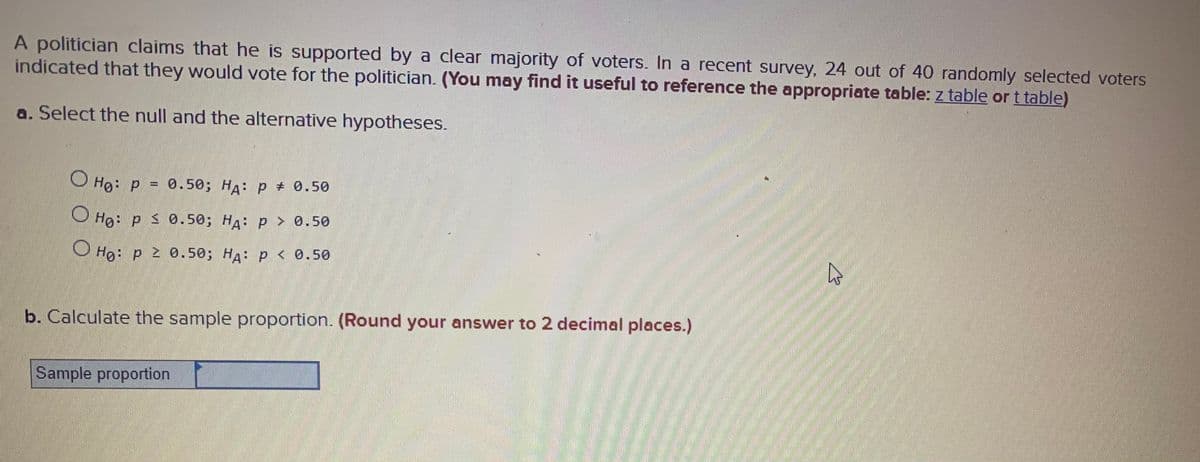 A politician claims that he is supported by a clear majority of voters. In a recent survey, 24 out of 40 randomly selected voters
indicated that they would vote for the politician. (You may find it useful to reference the appropriate table: z table or t table)
a. Select the null and the alternative hypotheses.
V Hg: p = 0.50; HA: p + 0.50
O Hg: p 0.50; HA: p > 0.50
O Hg: p 2 0.50; HA: p < 0.50
b. Calculate the sample proportion. (Round your answer to 2 decimal places.)
Sample proportion
