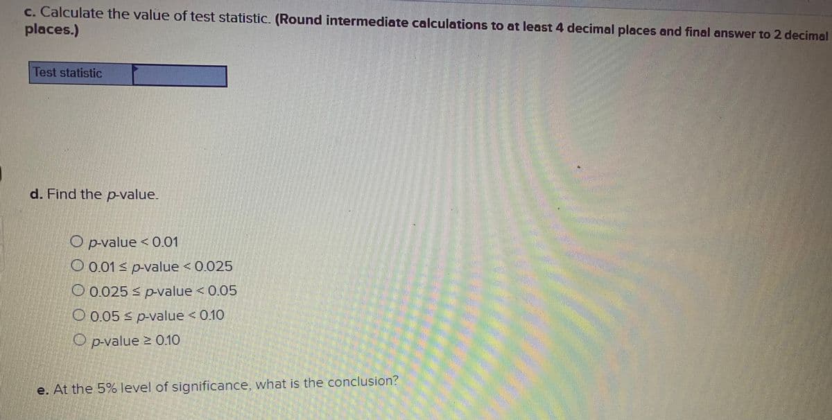 c. Calculate the value of test statistic. (Round intermediate calculations to at least 4 decimal places and final answer to 2 decimal
places.)
Test statistic
d. Find the p-value.
O p-value < 0.01
O 0.01 s p-value < 0.025
O 0.025 s pvalue <0.05
O 0.05 s p-value < 0.10
O p-value 2 0.10
e. At the 5% level of significance, what is the conclusion?
