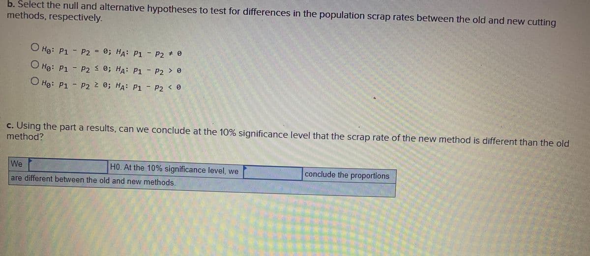 b. Select the null and alternative hypotheses to test for differences in the population scrap rates between the old and new cutting
methods, respectively.
O Ho: P1 - P2
0; HA P1
- P2 # 0
O Ho: P1 - P2 0; HA: P1 - P2 > 0
O Ho: P1 - P2 0; HA: P1 - P2
c. Using the part a results, can we conclude at the 10% significance level that the scrap rate of the new method is different than the old
method?
We
HO. At the 10% significance level, we
conclude the proportions
are different between the old and new methods.
