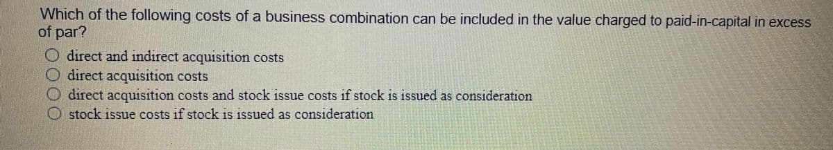 Which of the following costs of a business combination can be included in the value charged to paid-in-capital in excess
of par?
direct and indiırect acquisition costs
O direct acquisition costs
direct acquisition costs and stock issue costs if stock is issued as consideration
stock issue costs if stock is issued as consideration
