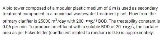 A bio-tower composed of a modular plastic medium of 6 m is used as secondary
treatment component in a municipal wastewater treatment plant. Flow from the
primary clarifier is 25000 m³/day with 200 mg/1 BOD. The treatability constant is
0.06 per min. To produce an effluent with a soluble BOD of 20 mg/1, the surface
area as per Eckenfelder (coefficient related to medium is 0.5) is approximately: