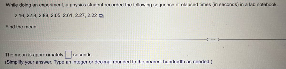 While doing an experiment, a physics student recorded the following sequence of elapsed times (in seconds) in a lab notebook.
2.16, 22.8, 2.88, 2.05, 2.61, 2.27, 2.22
Find the mean.
...
The mean is approximately
seconds.
(Simplify your answer. Type an integer or decimal rounded to the nearest hundredth as needed.)