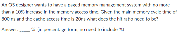 An OS designer wants to have a paged memory management system with no more
than a 10% increase in the memory access time. Given the main memory cycle time of
800 ns and the cache access time is 20ns what does the hit ratio need to be?
Answer:
% (in percentage form, no need to include %)
