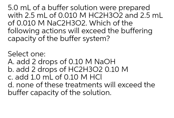 5.0 mL of a buffer solution were prepared
with 2.5 mL of 0.010 M HC2H3O2 and 2.5 mL
of 0.010 M NaC2H3O2. Which of the
following actions will exceed the buffering
capacity of the buffer system?
Select one:
A. add 2 drops of 0.10 M NaOH
b. add 2 drops of HC2H3O2 0.10 M
C. add 1.0 mL of 0.10 M HCI
d. none of these treatments will exceed the
buffer capacity of the solution.
