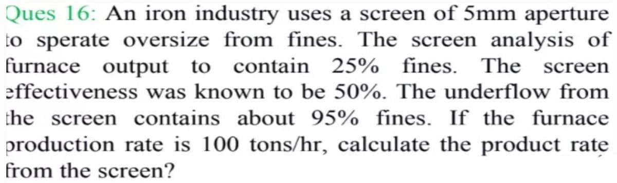 Ques 16: An iron industry uses a screen of 5mm aperture
to sperate oversize from fines. The screen analysis of
furnace output to contain 25%
effectiveness was known to be 50%. The underflow from
the screen contains about 95% fines. If the furnace
production rate is 100 tons/hr, calculate the product rate
screen
from the screen?
