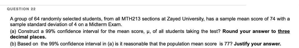 QUESTION 22
A group of 64 randomly selected students, from all MTH213 sections at Zayed University, has a sample mean score of 74 with a
sample standard deviation of 4 on a Midterm Exam.
(a) Construct a 99% confidence interval for the mean score, µ, of all students taking the test? Round your answer to three
decimal places.
(b) Based on the 99% confidence interval in (a) is it reasonable that the population mean score is 77? Justify your answer.