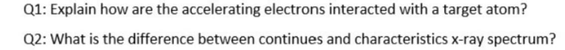 Q1: Explain how are the accelerating electrons interacted with a target atom?
Q2: What is the difference between continues and characteristics x-ray spectrum?
