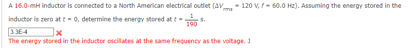 A 16.0-mH inductor is connected to a North American electrical outlet (AVms - 120 V, f = 60.0 Hz). Assuming the energy stored in the
rms
inductor is zero att = 0, determine the energy stored at t =
s.
190
3.3E-4
The energy stored in the inductor oscillates at the same frequency as the voltage. J
