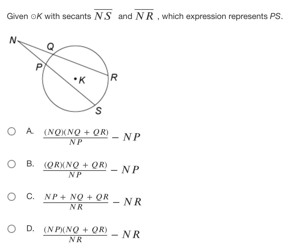 Given OK with secants NS and NR, which expression represents PS.
N
R
O
P
•K
S
O A.
(NQ)(NQ + QR)
NP
B.
(QR)(NQ+ QR)
NP
C.
NP + NO + QR
NR
O D. (NP)(NQ + QR)
NR
- NP
- NP
- NR
- NR