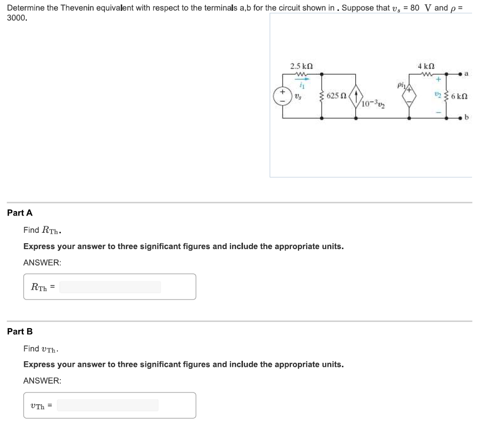 Determine the Thevenin equivalent with respect to the terminals a,b for the circuit shown in . Suppose that v, = 80 V and p =
3000.
Part A
RTH =
Part B
2.5 ΚΩ
www
i1
Find RTh.
Express your answer to three significant figures and include the appropriate units.
ANSWER:
Vs
UTh =
625
Find UTh.
Express your answer to three significant figures and include the appropriate units.
ANSWER:
10-3
4 ko
w
a
1/2 ≥6kN
b