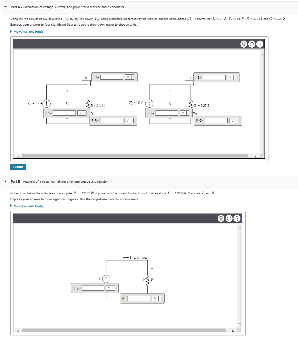 ▼
▼
Part A - Calculation of voltage, current, and power for a resistor and a conductor
Using the two circuits below, calculate 1₁. 12. 0₁. 2. the power (PR) being dissipated (absorbed) by the resistor, and the conductance (Pc). Assume that I, 2.7A, V₂=1.5 V, R=270 S2, and G=0.27 S.
Express your answer to four significant figures. Use the drop-down menu to choose units.
▸ View Available Hint(s)
Submit
I=2.7 A(
v_1=
V1
_1=||
R=270 2
V PR
V_s=
P_R=
Part B - Analysis of a circuit containing a voltage source and resistor
V. (+
V
V₂ = 1.5 V
R=
V
v_2=
-I = 150 mA
In the circuit below, the voltage source supplies P = 350 mW of power and the current flowing through the resistor is I = 150 mA. Calculate V, and R.
Express your answer to three significant figures. Use the drop-down menu to choose units.
▶ View Available Hint(s)
R
h₂1_2=
V
G = 0.27 S
VPG
P_G=
V
?