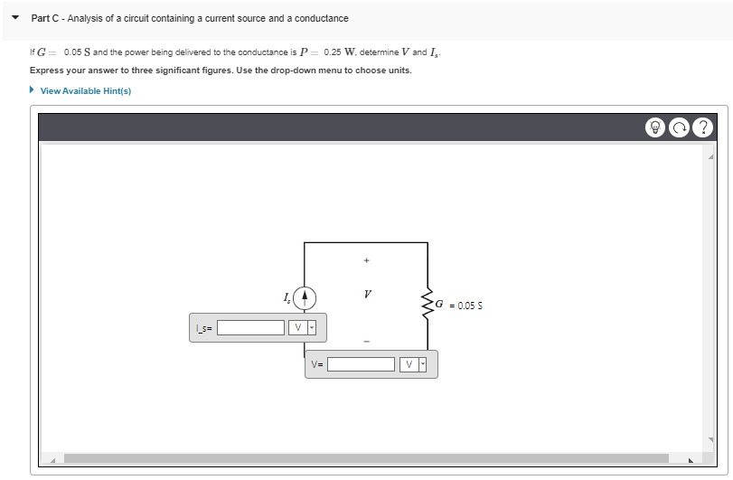 Part C - Analysis of a circuit containing a current source and a conductance
If G = 0.05 S and the power being delivered to the conductance is P = 0.25 W. determine V and I,.
Express your answer to three significant figures. Use the drop-down menu to choose units.
▸ View Available Hint(s)
V=
V
G = 0.05 S
@@?