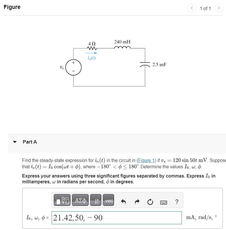 Figure
Part A
5"
402
w
io (1)
195| ΑΣΦ
Io, w, p= 21.42,50, – 90
240 mH
↓↑
2.5 mF
Find the steady-state expression for i, (t) in the circuit in (Figure 1) if vs = 120 sin 50t mV. Suppose
that i, (t) = Io cos(wt +), where -180° << 180°.Determine the values Io, w, p.
vec
Express your answers using three significant figures separated by commas. Express I in
milliamperes, w in radians per second, in degrees.
<
1 of 1
?
mA, rad/s, °