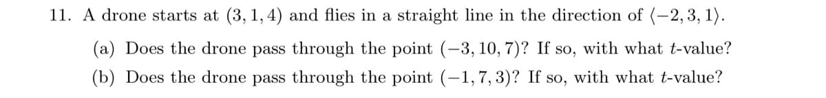 11. A drone starts at (3, 1, 4) and flies in a straight line in the direction of (-2, 3, 1).
(a) Does the drone pass through the point (-3, 10, 7)? If so, with what t-value?
(b) Does the drone pass through the point (-1,7, 3)? If so, with what t-value?