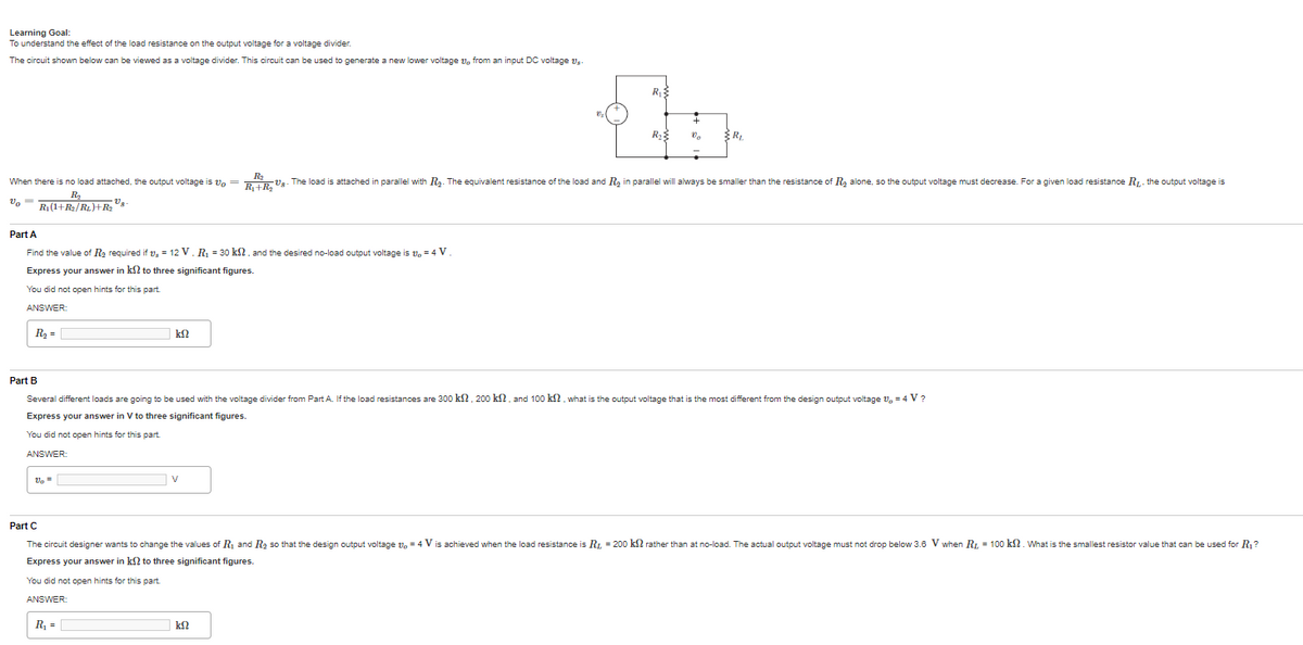 Learning Goal:
To understand the effect of the load resistance on the output voltage for a voltage divider.
The circuit shown below can be viewed as a voltage divider. This circuit can be used to generate a new lower voltage 1, from an input DC voltage s
Part A
Find the value of R₂ required if , = 12 V. R₁ = 30 kn, and the desired no-load output voltage is 1,= 4 V
Express your answer in kn to three significant figures.
You did not open hints for this part
ANSWER:
R₂ =
When there is no load attached, the output voltage is vo=R₁+R₂U8-The load is attached in parallel with R₂. The equivalent resistance of the load and R₂ in parallel will always be smaller than the resistance of R₂ alone, so the output voltage must decrease. For a given load resistance R₁. the output voltage is
R₂
Vo R₁ (1+R₂/Rt.)+R₂¹8
Vo =
ΚΩ
R₁ =
Vs
V
R₁
Part B
Several different loads are going to be used with the voltage divider from Part A. If the load resistances are 300 km, 200 kn, and 100 kn, what is the output voltage that is the most different from the design output voltage 1,= 4 V?
Express your answer in V to three significant figures.
You did not open hints for this part.
ANSWER:
R₂
ΚΩ
{R,
R₁
Part C
The circuit designer wants to change the values of R₁ and R₂ so that the design output voltage 1,4 V is achieved when the load resistance is R₁ = 200 kn rather than at no-load. The actual output voltage must not drop below 3.6 V when R₁ = 100 km2. What is the smallest resistor value that can be used for R₁?
Express your answer in ks to three significant figures.
You did not open hints for this part.
ANSWER: