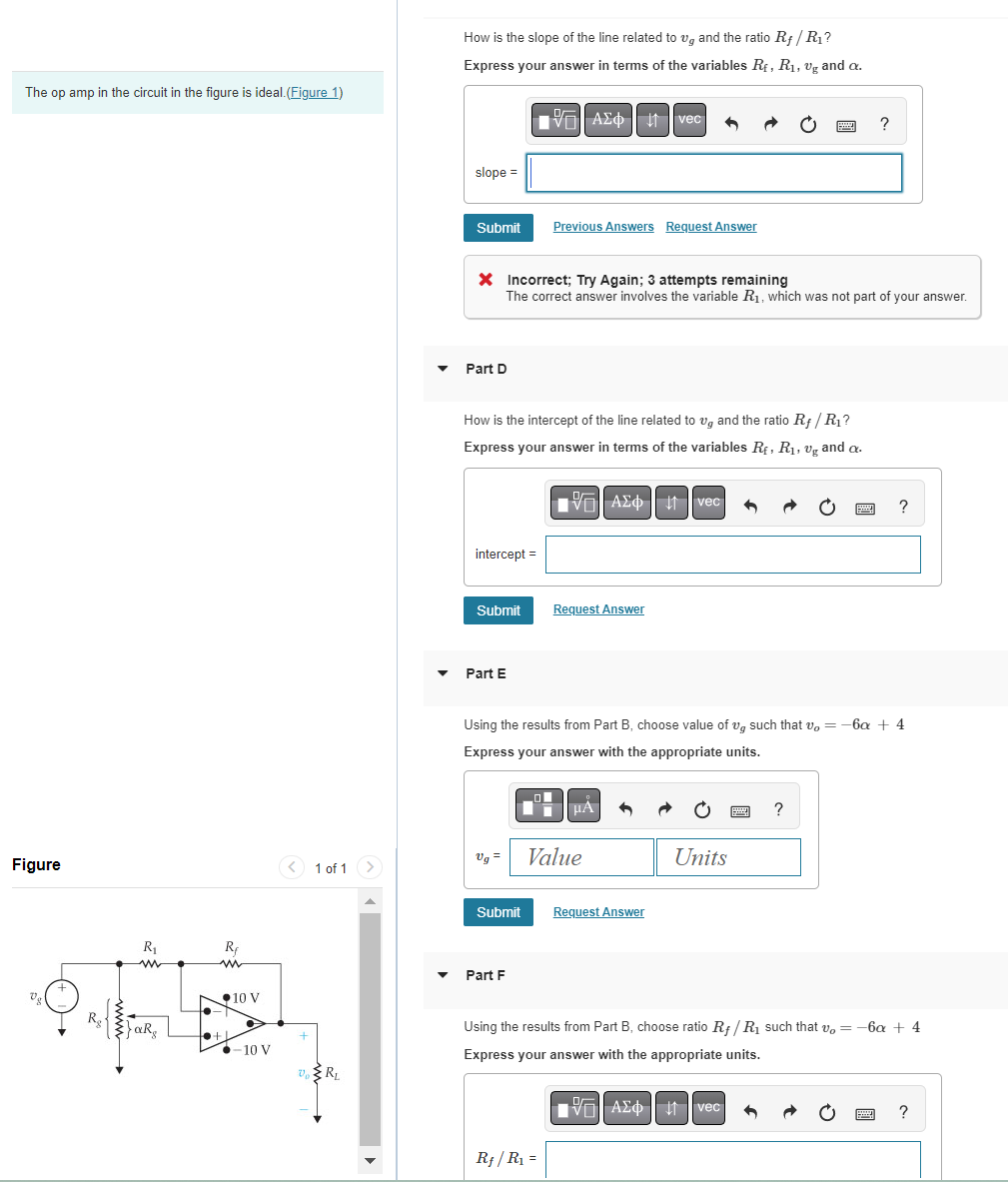 The op amp in the circuit in the figure is ideal. (Figure 1)
Figure
에
R₂
R₁
www
{}aR₂
R
ww
to +1
10 V
●-10 V
< 1 of 1
VRL
How is the slope of the line related to ug and the ratio Rf/R₁?
Express your answer in terms of the variables Rf, R₁, vg and a.
197| ΑΣΦ 41 | vec
slope =
Submit
Part D
* Incorrect; Try Again; 3 attempts remaining
The correct answer involves the variable R₁, which was not part of your answer.
How is the intercept of the line related to ug and the ratio Rf/R₁?
Express your answer in terms of the variables R₁, R₁, vg and a.
intercept =
Submit
Part E
Ug =
Previous Answers Request Answer
Submit
Part F
VAΣ vec
ΑΣΦ
Request Answer
Using the results from Part B, choose value of v such that v = -6x + 4
Express your answer with the appropriate units.
Rf/ R₁ =
μA 3
Value
Request Answer
Units
wwwww
?
B
?
VAΣ vec 6
?
Using the results from Part B, choose ratio Rf/R₁ such that v = -6x + 4
Express your answer with the appropriate units.
?