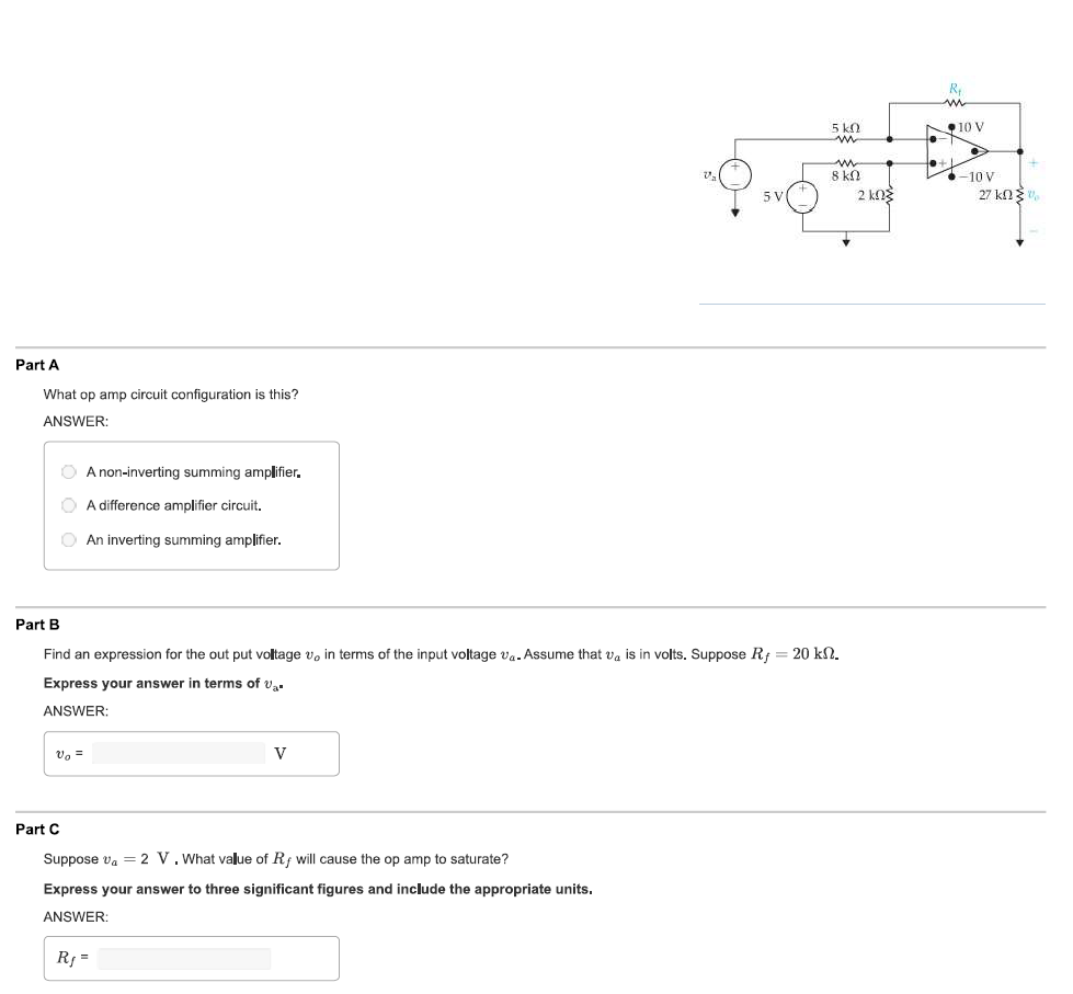 Part A
What op amp circuit configuration is this?
ANSWER:
O A non-inverting summing amplifier.
A difference amplifier circuit.
An inverting summing amplifier.
V₂ =
Part C
Part B
Find an expression for the output voltage v, in terms of the input voltage va. Assume that va is in volts. Suppose Rf = 20 kn.
Express your answer in terms of v₂.
ANSWER:
V
5 V
Suppose V₁ = 2 V. What value of Rf will cause the op amp to saturate?
Express your answer to three significant figures and include the appropriate units.
ANSWER:
R₁ =
5 kn
m
w
8 ΚΩ
2 ΚΩΣ
L
R₁
m
10 V
-10 V
27 ΚΩΣ