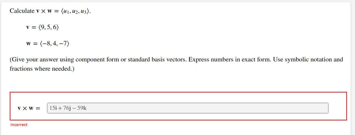 Calculate v x w = (u₁, U2, U3).
v = (9,5,6)
w = (-8, 4, -7)
(Give your answer using component form or standard basis vectors. Express numbers in exact form. Use symbolic notation and
fractions where needed.)
VX W = 15i + 76j - 59k
Incorrect