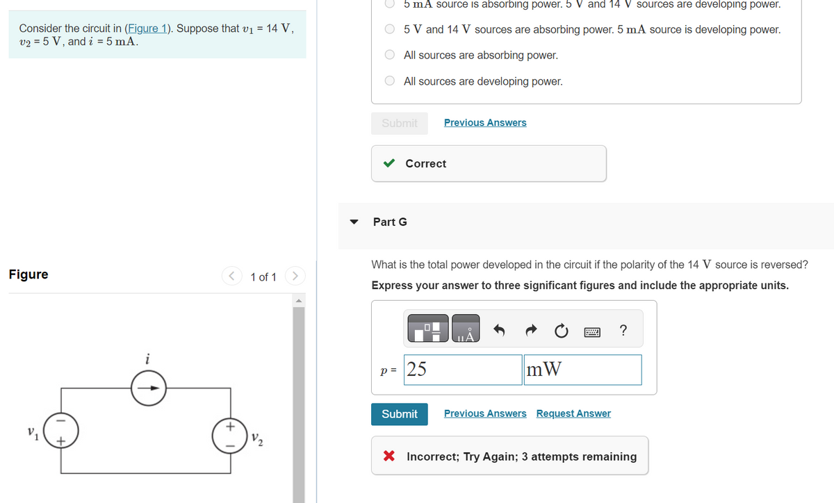 Consider the circuit in (Figure 1). Suppose that v₁ = 14 V,
v2 = 5 V, and i = 5 mA.
Figure
i
+
1 of 1
5 mA source is absorbing power. 5 V and 14 V sources are developing power.
5 V and 14 V sources are absorbing power. 5 mA source is developing power.
All sources are absorbing power.
O All sources are developing power.
Submit
Correct
Part G
Previous Answers
What is the total power developed in the circuit if the polarity of the 14 V source is reversed?
Express your answer to three significant figures and include the appropriate units.
P= 25
Submit
mW
Previous Answers Request Answer
?
X Incorrect; Try Again; 3 attempts remaining