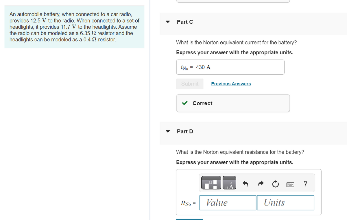An automobile battery, when connected to a car radio,
provides 12.5 V to the radio. When connected to a set of
headlights, it provides 11.7 V to the headlights. Assume
the radio can be modeled as a 6.35 2 resistor and the
headlights can be modeled as a 0.4 2 resistor.
Part C
What is the Norton equivalent current for the battery?
Express your answer with the appropriate units.
iNo = 430 A
Submit
Correct
Part D
Previous Answers
What is the Norton equivalent resistance for the battery?
Express your answer with the appropriate units.
RNo =
Value
Units
?