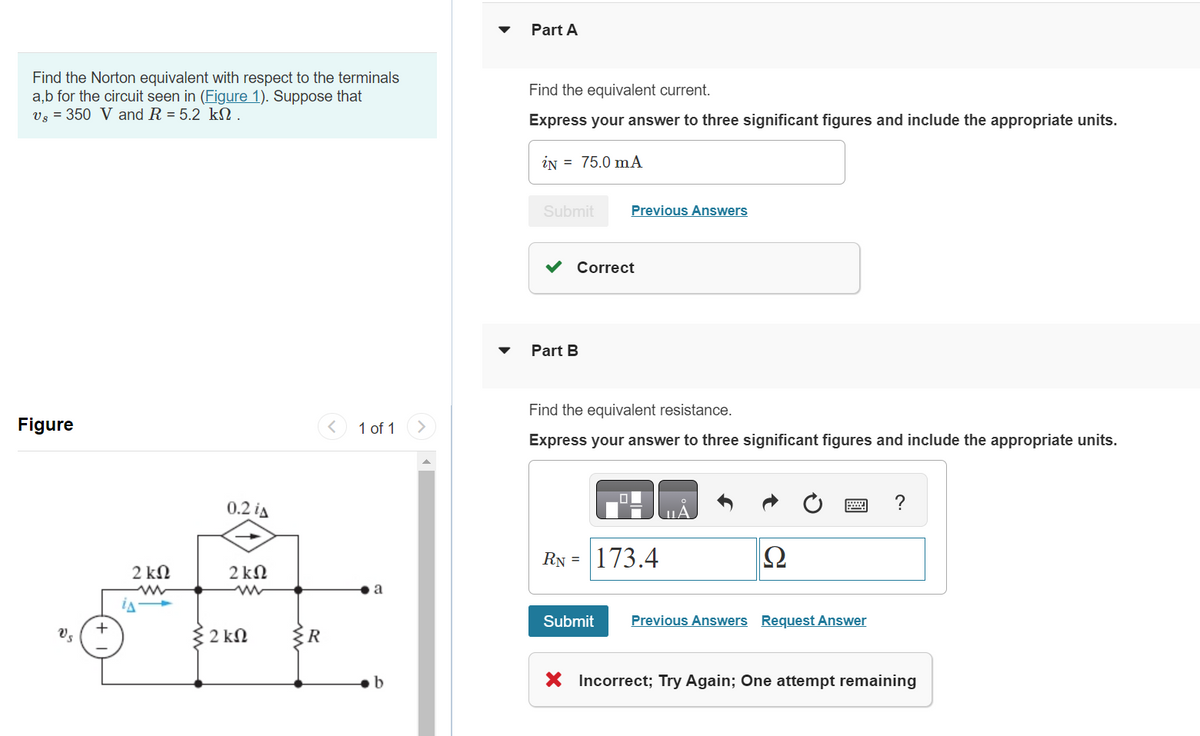 Find the Norton equivalent with respect to the terminals
a,b for the circuit seen in (Figure 1). Suppose that
Vs = 350 V and R = 5.2 kn.
Figure
Vs
+
2 ΚΩ
ww
0.2 iA
2kQ
2 ΚΩ
{R
1 of 1
a
b
Part A
Find the equivalent current.
Express your answer to three significant figures and include the appropriate units.
iN 75.0 mA
Submit
Previous Answers
Correct
Part B
Find the equivalent resistance.
Express your answer to three significant figures and include the appropriate units.
RN = 173.4
Ω
Submit Previous Answers Request Answer
?
X Incorrect; Try Again; One attempt remaining