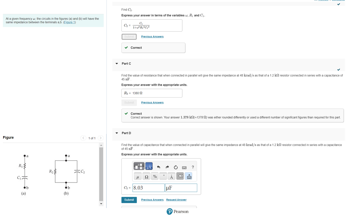 At a given frequency w, the circuits in the figures (a) and (b) will have the
same impedance between the terminals a,b. (Figure 1)
Figure
R₁
a
T
b
(a)
www
R₂3
a
b
1 of 1
Find C₂.
Express your answer in terms of the variables w, R₁ and C₁.
C₂ =
Submit
C₁
1+w²R₁²C₁²
Part C
Correct
Find the value of resistance that when connected in parallel will give the same impedance at 48 krad/s as that of a 1.2 k resistor connected in series with a capacitance of
45 nF
Express your answer with the appropriate units.
R₂ = 1380 N
Submit
Previous Answers
Part D
Correct
Correct answer is shown. Your answer 1.378 kN(=1378) was either rounded differently or used a different number of significant figures than required for this part.
Previous Answers
μ
Find the value of capacitance that when connected in parallel will give the same impedance at 48 krad/s as that of a 1.2 kn resistor connected in series with a capacitance
of 45 nF
Express your answer with the appropriate units.
C₂ = 8.03
μA
Ω
%
0
μF
X
w ?
Submit Previous Answers Request Answer
Pearson