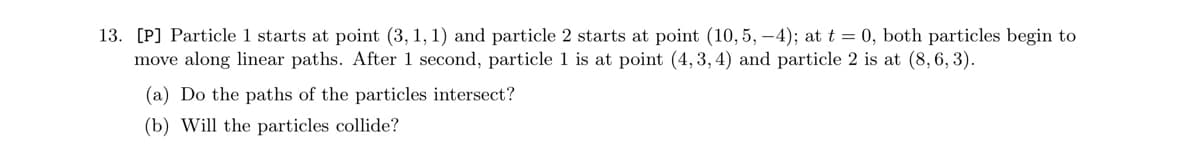 13. [P] Particle 1 starts at point (3, 1, 1) and particle 2 starts at point (10,5,-4); at t = 0, both particles begin to
move along linear paths. After 1 second, particle 1 is at point (4, 3, 4) and particle 2 is at (8, 6, 3).
(a) Do the paths of the particles intersect?
(b) Will the particles collide?