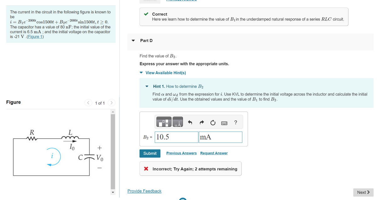 The current in the circuit in the following figure is known to
be
i B₁e -2000t cos1500t + B₂e-2000t sin1500t, t ≥ 0.
The capacitor has a value of 80 nF; the initial value of the
current is 6.5 mA; and the initial voltage on the capacitor
is -21 V.(Figure 1)
Figure
R
www
D
L
Io
1 of 1 >
+
Vo
Correct
Here we learn how to determine the value of B₁ in the underdamped natural response of a series RLC circuit.
Part D
Find the value of B2.
Express your answer with the appropriate units.
▾ View Available Hint(s)
Hint 1. How to determine B2
Find a and wa from the expression for i. Use KVL to determine the initial voltage across the inductor and calculate the initial
value of di/dt. Use the obtained values and the value of B₁ to find B2.
B₂= 10.5
Submit
01
Provide Feedback
mA
Previous Answers Request Answer
X Incorrect; Try Again; 2 attempts remaining
Next >
