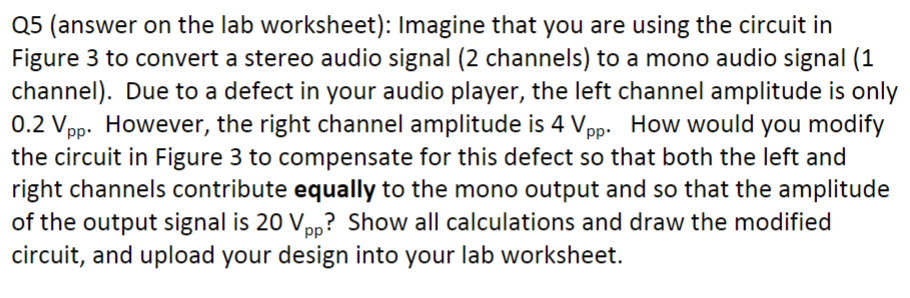 Q5 (answer on the lab worksheet): Imagine that you are using the circuit in
Figure 3 to convert a stereo audio signal (2 channels) to a mono audio signal (1
channel). Due to a defect in your audio player, the left channel amplitude is only
0.2 Vpp. However, the right channel amplitude is 4 Vpp. How would you modify
the circuit in Figure 3 to compensate for this defect so that both the left and
right channels contribute equally to the mono output and so that the amplitude
of the output signal is 20 Vpp? Show all calculations and draw the modified
circuit, and upload your design into your lab worksheet.