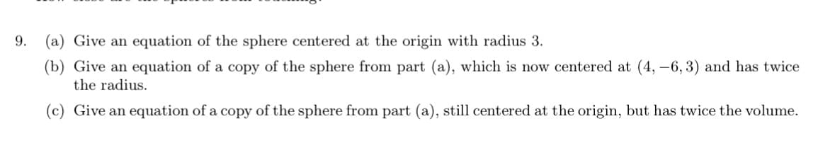 9. (a) Give an equation of the sphere centered at the origin with radius 3.
(b) Give an equation of a copy of the sphere from part (a), which is now centered at (4, -6, 3) and has twice
the radius.
(c) Give an equation of a copy of the sphere from part (a), still centered at the origin, but has twice the volume.