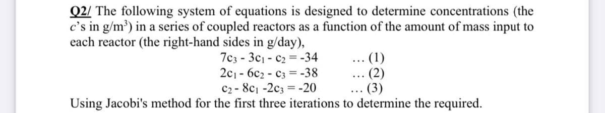 Q2/ The following system of equations is designed to determine concentrations (the
c's in g/m³) in a series of coupled reactors as a function of the amount of mass input to
each reactor (the right-hand sides in g/day),
7c3-3c1-C₂-34
(1)
2c16c2- C3 = -38
C2-8c1-2c3 = -20
(3)
Using Jacobi's method for the first three iterations to determine the required.