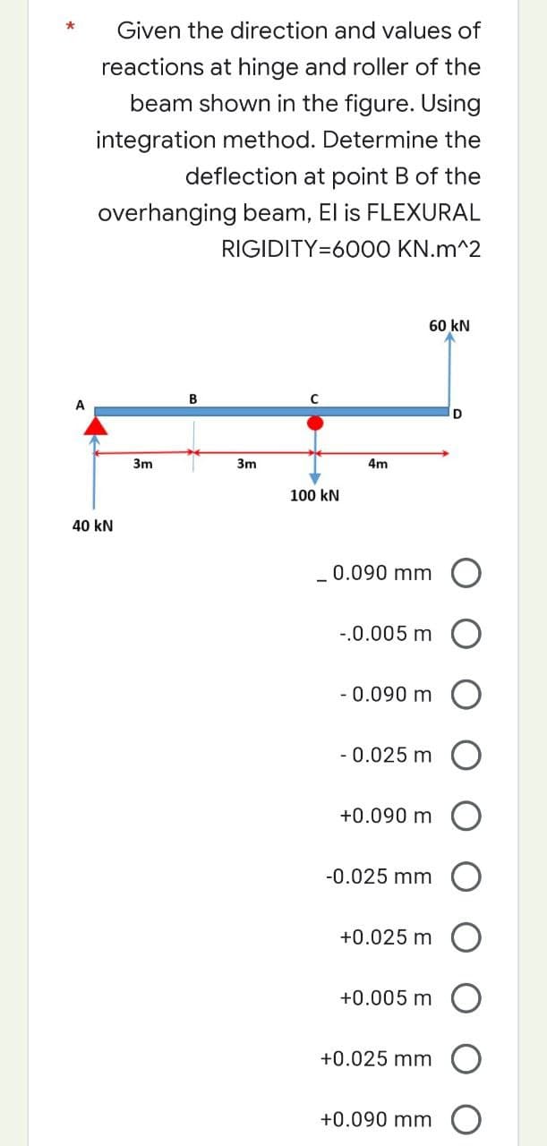 *
Given the direction and values of
reactions at hinge and roller of the
beam shown in the figure. Using
integration method. Determine the
deflection at point B of the
overhanging beam, El is FLEXURAL
RIGIDITY=6000 KN.m^2
60 kN
B
A
40 kN
3m
3m
4m
_ 0.090 mm O
-.0.005 m
- 0.090 m
-0.025 m
+0.090 m
-0.025 mm
+0.025 m
+0.005 m
+0.025 mm
+0.090 mm
100 kN