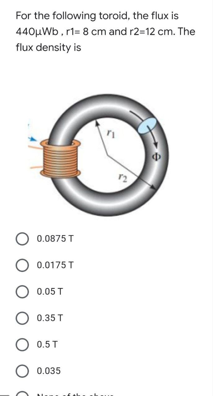 For the following toroid, the flux is
440μWb, r1= 8 cm and r2=12 cm. The
flux density is
r1
0.0875 T
O 0.0175 T
O 0.05 T
O 0.35 T
0.5 T
O 0.035
12