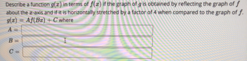 Describe a function g(z) in terms of f(æ) if the graph of g is obtained by reflecting the graph of f
about the z-axis and if it is horizontally stretched by a factor of 4 when compared to the graph of f.
g(z) = Af(Bz) + C where
%3D
A =
B =
C =
