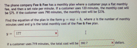 The phone company Fee & Fee has a monthly plan where a customer pays a flat monthly
fee, and then a set rate per minute. If a customer uses 120 minutes, the monthly cost will
be $75. If the customer uses 790 minutes, the monthly cost will be $276.
Find the equation of the plan in the form y= ma + b, where z is the number of monthly
minutes used and y is the total monthly cost of the Fee & Fee plan.
y = 177
If a customer uses 719 minutes, the total cost will be 392.7
x dollars.
