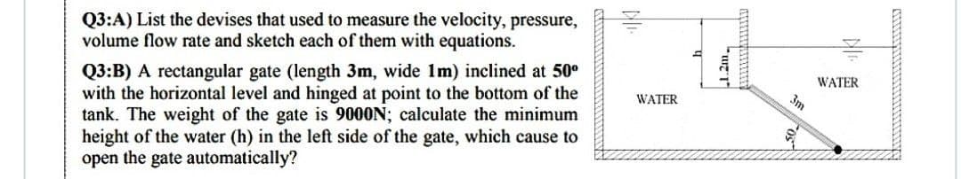 Q3:A) List the devises that used to measure the velocity, pressure,
volume flow rate and sketch each of them with equations.
Q3:B) A rectangular gate (length 3m, wide 1m) inclined at 50⁰
with the horizontal level and hinged at point to the bottom of the
tank. The weight of the gate is 9000N; calculate the minimum
height of the water (h) in the left side of the gate, which cause to
open the gate automatically?
WATER
1.2m
3m
WATER