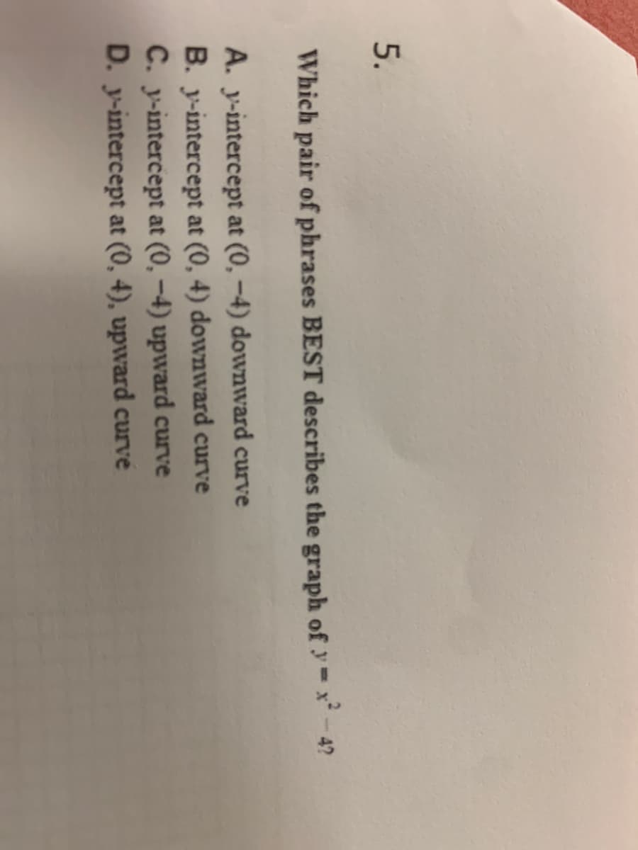 5.
Which pair of phrases BEST describes the graph of y= x* - 4?
A. y-intercept at (0, –4) downward curve
B. y-intercept at (0, 4) downward curve
C. y-intercept at (0, –4) upward curve
D. y-intercept at (0, 4), upward curve
