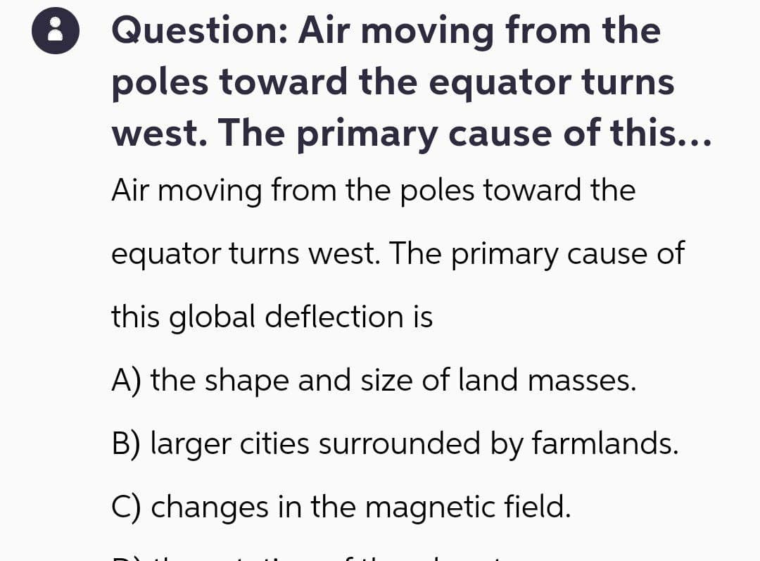 DO
Question: Air moving from the
poles toward the equator turns
west. The primary cause of this…..
Air moving from the poles toward the
equator turns west. The primary cause of
this global deflection is
A) the shape and size of land masses.
B) larger cities surrounded by farmlands.
C) changes in the magnetic field.